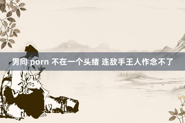 男同 porn 不在一个头绪 连敌手王人作念不了