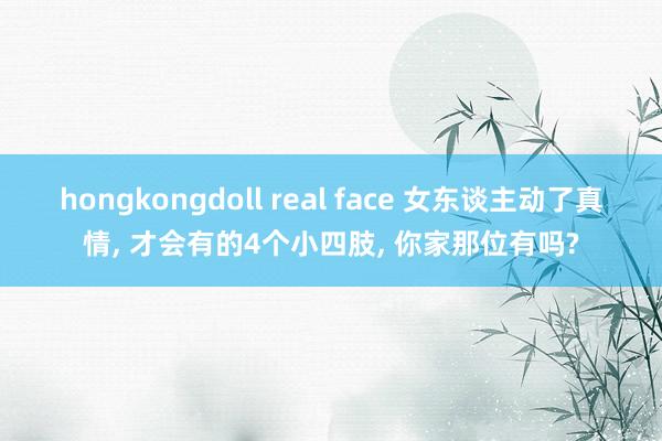 hongkongdoll real face 女东谈主动了真情， 才会有的4个小四肢， 你家那位有吗?