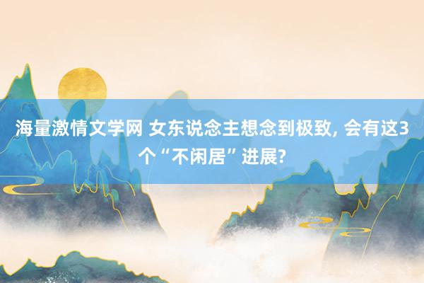 海量激情文学网 女东说念主想念到极致， 会有这3个“不闲居”进展?