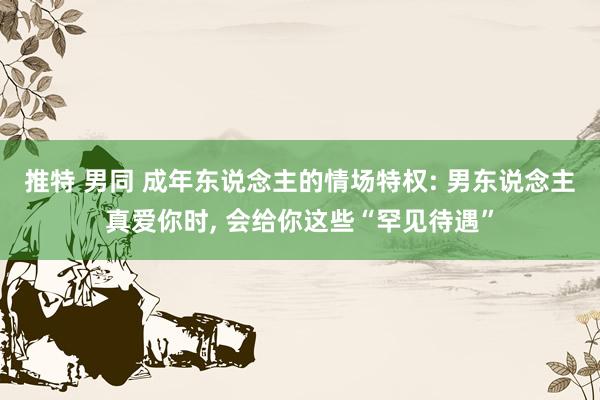 推特 男同 成年东说念主的情场特权: 男东说念主真爱你时， 会给你这些“罕见待遇”