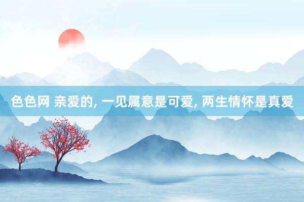 色色网 亲爱的， 一见属意是可爱， 两生情怀是真爱