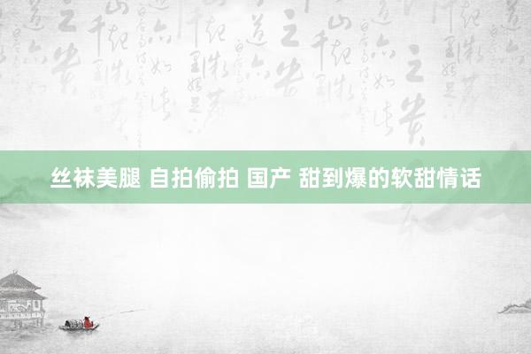 丝袜美腿 自拍偷拍 国产 甜到爆的软甜情话