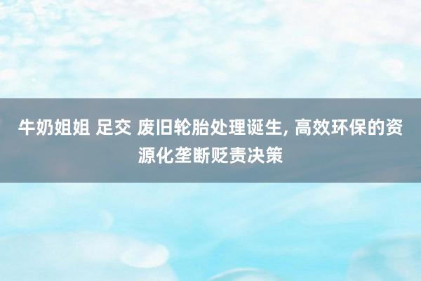 牛奶姐姐 足交 废旧轮胎处理诞生， 高效环保的资源化垄断贬责决策