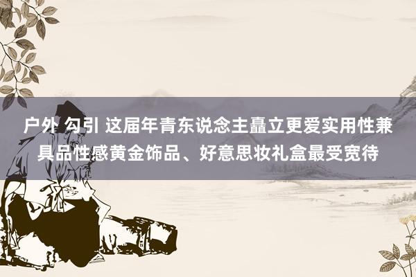 户外 勾引 这届年青东说念主矗立更爱实用性兼具品性感黄金饰品、好意思妆礼盒最受宽待