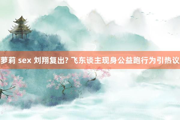 萝莉 sex 刘翔复出? 飞东谈主现身公益跑行为引热议