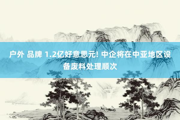 户外 品牌 1.2亿好意思元! 中企将在中亚地区设备废料处理顺次