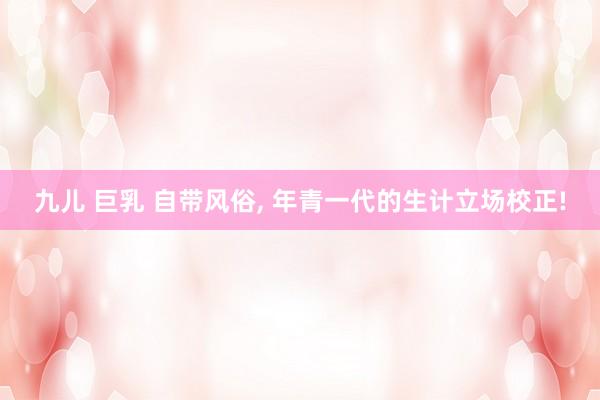 九儿 巨乳 自带风俗， 年青一代的生计立场校正!