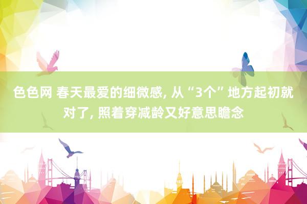 色色网 春天最爱的细微感， 从“3个”地方起初就对了， 照着穿减龄又好意思瞻念