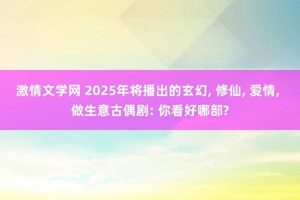 激情文学网 2025年将播出的玄幻， 修仙， 爱情， 做生意古偶剧: 你看好哪部?