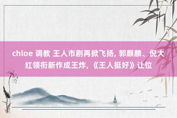 chloe 调教 王人市剧再掀飞扬， 郭麒麟、倪大红领衔新作成王炸， 《王人挺好》让位