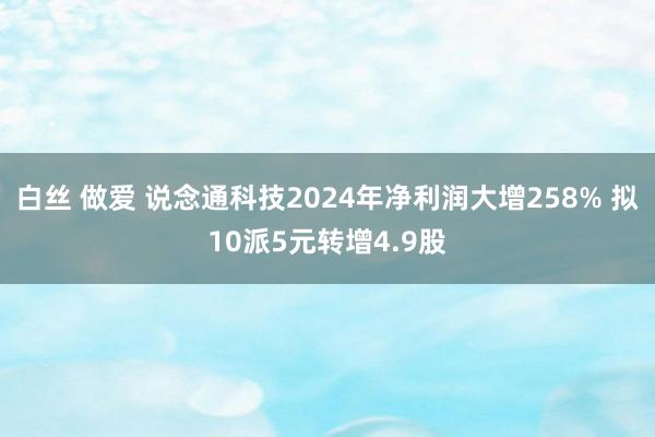 白丝 做爱 说念通科技2024年净利润大增258% 拟10派5元转增4.9股