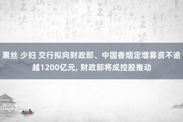 黑丝 少妇 交行拟向财政部、中国香烟定增募资不逾越1200亿元， 财政部将成控股推动