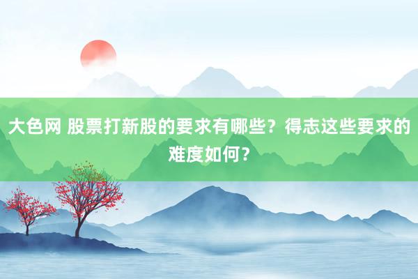 大色网 股票打新股的要求有哪些？得志这些要求的难度如何？