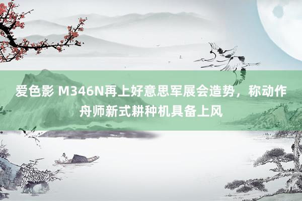爱色影 M346N再上好意思军展会造势，称动作舟师新式耕种机具备上风
