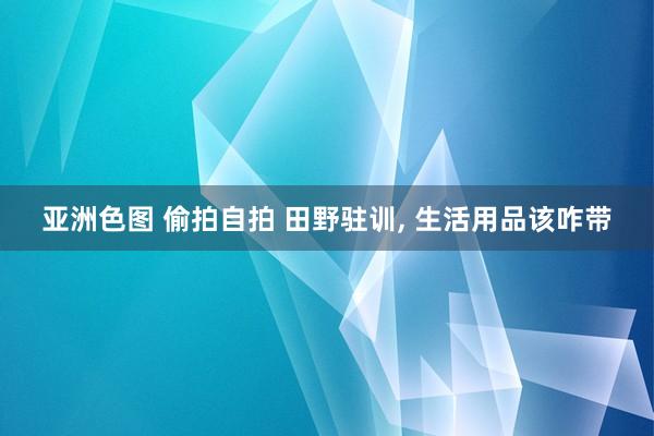 亚洲色图 偷拍自拍 田野驻训， 生活用品该咋带
