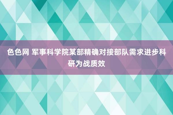 色色网 军事科学院某部精确对接部队需求进步科研为战质效