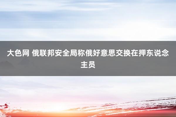 大色网 俄联邦安全局称俄好意思交换在押东说念主员