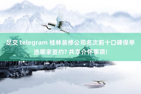 足交 telegram 桂林装修公司名次前十口碑保举选哪家签约? 共享介怀事项!