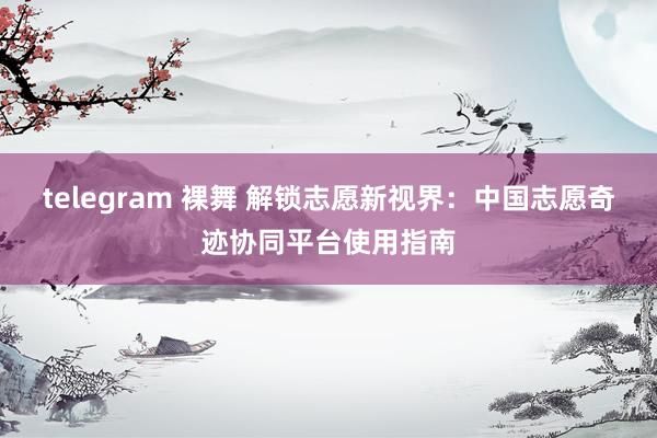 telegram 裸舞 解锁志愿新视界：中国志愿奇迹协同平台使用指南