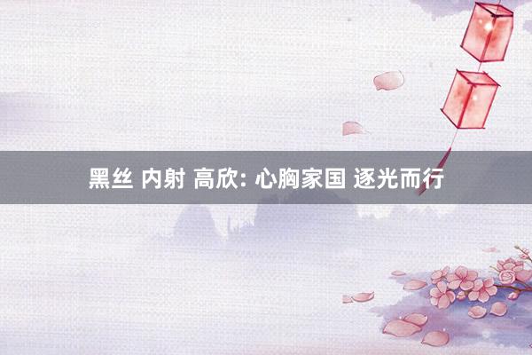 黑丝 内射 高欣: 心胸家国 逐光而行