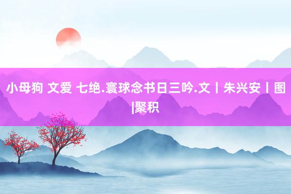 小母狗 文爱 七绝.寰球念书日三吟.文丨朱兴安丨图|聚积
