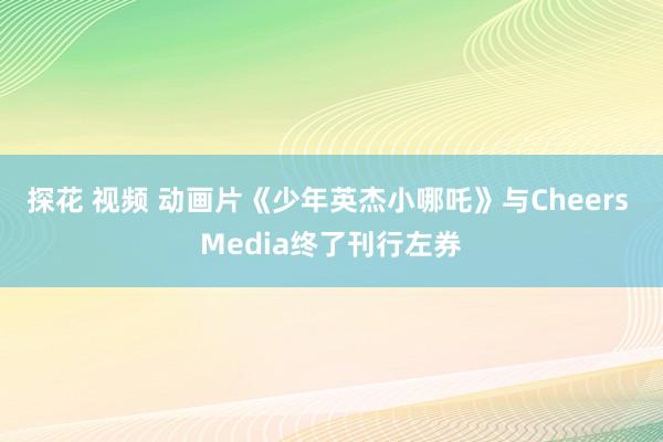 探花 视频 动画片《少年英杰小哪吒》与Cheers Media终了刊行左券