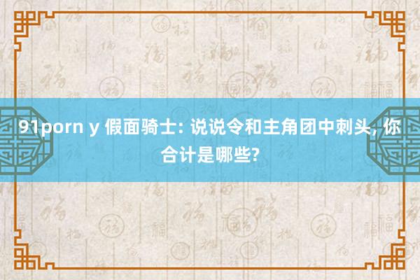 91porn y 假面骑士: 说说令和主角团中刺头， 你合计是哪些?