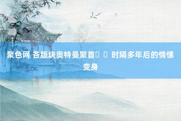聚色网 各版块奥特曼聚首❗️时隔多年后的情愫变身