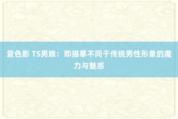 爱色影 TS男娘：即描摹不同于传统男性形象的魔力与魅惑