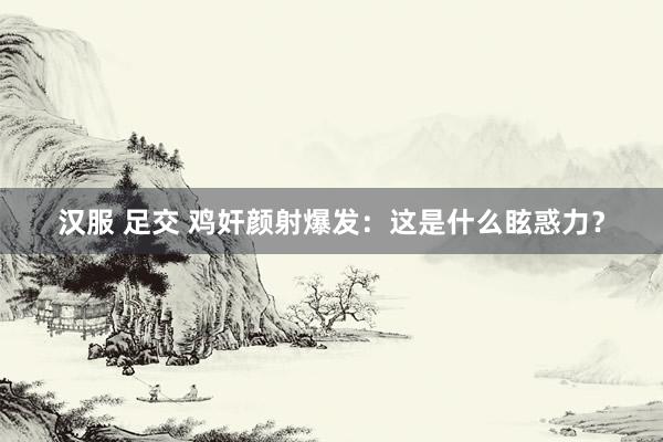 汉服 足交 鸡奸颜射爆发：这是什么眩惑力？