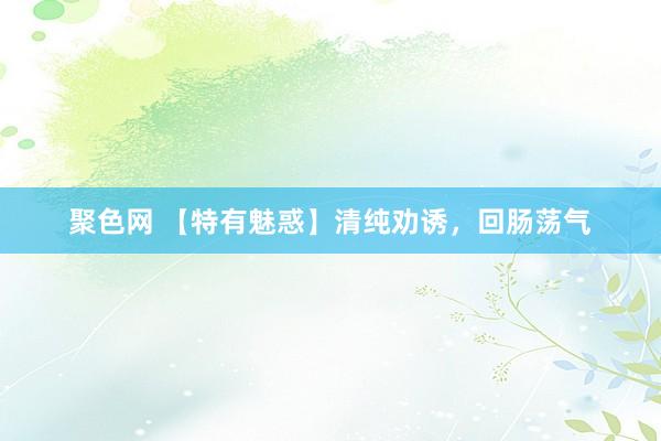 聚色网 【特有魅惑】清纯劝诱，回肠荡气