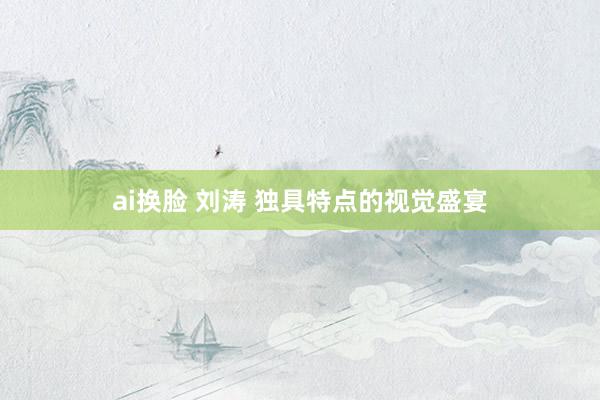 ai换脸 刘涛 独具特点的视觉盛宴