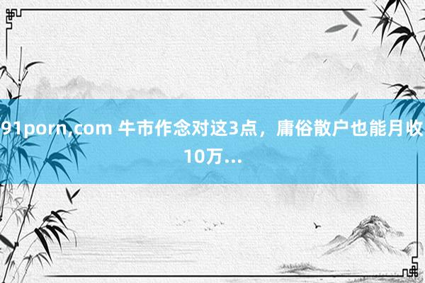 91porn,com 牛市作念对这3点,庸俗散户也能月收10万...