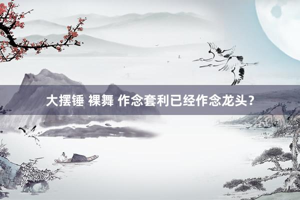 大摆锤 裸舞 作念套利已经作念龙头？