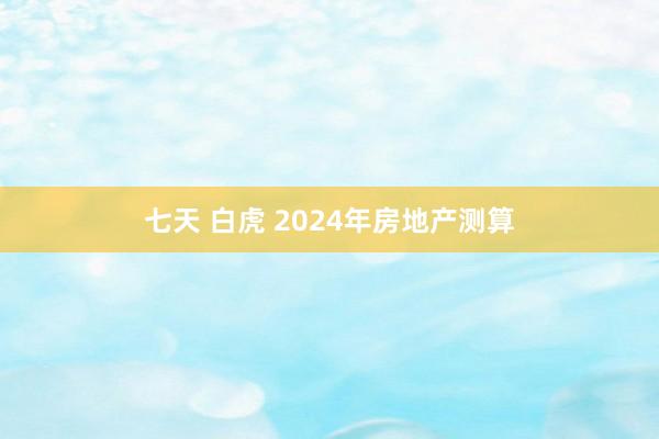 七天 白虎 2024年房地产测算