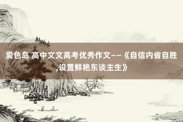 爱色岛 高中文文高考优秀作文——《自信内省自胜，设置鲜艳东谈主生》