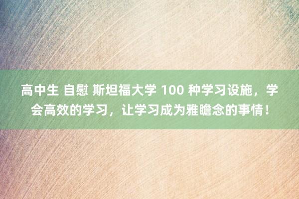 高中生 自慰 斯坦福大学 100 种学习设施，学会高效的学习，让学习成为雅瞻念的事情！