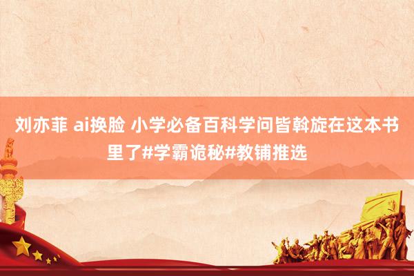刘亦菲 ai换脸 小学必备百科学问皆斡旋在这本书里了#学霸诡秘#教铺推选