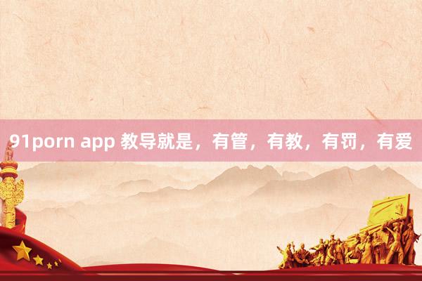 91porn app 教导就是，有管，有教，有罚，有爱