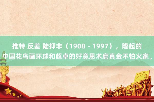 推特 反差 陆抑非（1908－1997），隆起的中国花鸟画环球和超卓的好意思术磨真金不怕火家。