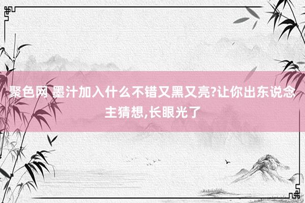聚色网 墨汁加入什么不错又黑又亮?让你出东说念主猜想，长眼光了