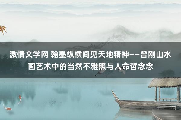 激情文学网 翰墨纵横间见天地精神——曾刚山水画艺术中的当然不雅照与人命哲念念