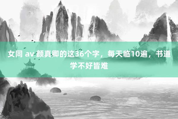 女同 av 颜真卿的这36个字，每天临10遍，书道学不好皆难