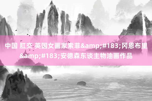 中国 肛交 英国女画家索菲&#183;冈恩布里&#183;安德森东谈主物油画作品