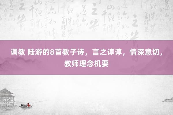 调教 陆游的8首教子诗，言之谆谆，情深意切，教师理念机要