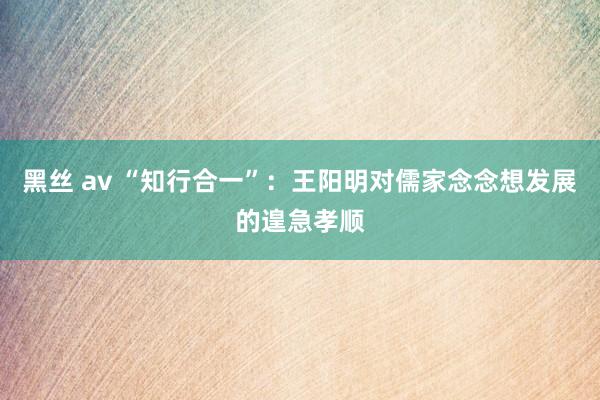 黑丝 av “知行合一”：王阳明对儒家念念想发展的遑急孝顺