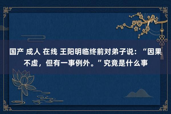国产 成人 在线 王阳明临终前对弟子说：“因果不虚，但有一事例外。”究竟是什么事