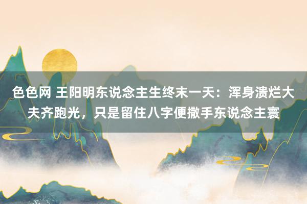 色色网 王阳明东说念主生终末一天：浑身溃烂大夫齐跑光，只是留住八字便撒手东说念主寰