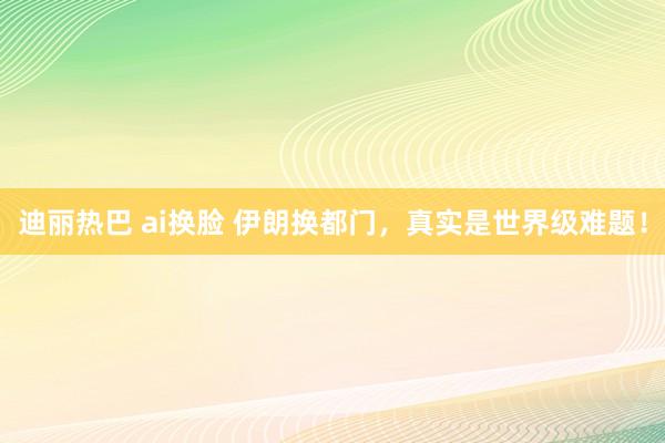 迪丽热巴 ai换脸 伊朗换都门，真实是世界级难题！