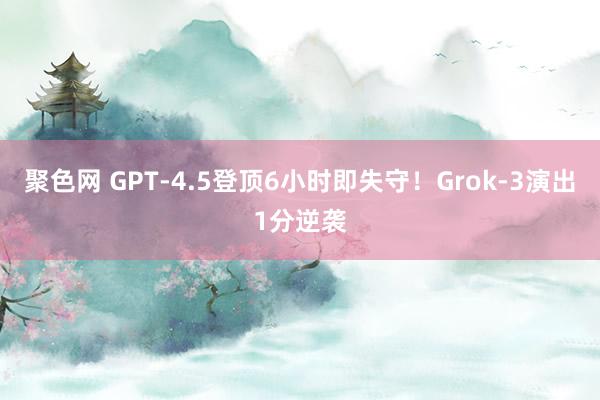聚色网 GPT-4.5登顶6小时即失守！Grok-3演出1分逆袭